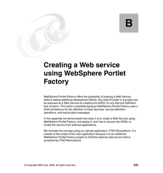 B


  Appendix B.    Creating a Web service
                 using WebSphere Portlet
                 Factory
                 WebSphere Portlet Factory offers the possibility of creating a Web Service
                 without adding additional development efforts. Any Data Provider in a project can
                 be exposed as a Web Service by creating the WSDL for any Service Definition
                 that contains. This action is possible because WebSphere Portlet Factory uses a
                 SOA architecture for the definition of Data Services: service definition,
                 operations, and input/output messages.

                 In this appendix we demonstrate how easy it is to create a Web Service using
                 WebSphere Portlet Factory, and deploy it, and how to access the WSDL to
                 invoke the service from external applications.

                 We illustrate the concept using our sample application, ITSO Renovations. It is
                 outside of the scope of the main application because it is an additional
                 WebSphere Portlet Factory project to hold the external web service that is
                 accessed by ITSO Renovations.




© Copyright IBM Corp. 2008. All rights reserved.                                              645
 