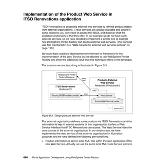 Implementation of the Product Web Service in
ITSO Renovations application
               ITSO Renovations is accessing external web services to retrieve product details
               from external organizations. These services are already available and extant in
               some locations; you only need to access the WSDL and discover what the
               available functionality is that they offer. In our example we do not have such
               external services, so we have decided to implement a simple one to illustrate
               how WebSphere Portlet Factory can access external web services. (This concept
               was first mentioned in 5.4, “Data Service for external web services access” on
               page 190.)

               We could have used any development environment or framework for the
               implementation of the Web Service but we decided to use WebSphere Portlet
               Factory and show the additional value that this technique offers to the developer.

               The scenario we are describing is illustrated in Figure B-3.


                              WebSphere Portlet
                              Factory Designer
                                                    design
                                                     time          Products External
                                                                     Web Service
                           ITSO Renovations                      RedbookCSProductsWS
                              RedbookCS                       WSDL

                                                      SOAP
                        ProductWSProvider.model                        Web Service

                                                                 ProductWebService.model


                                                                                     products.xml



               Figure B-3 Design products external Web Service

               The external organization delivers some products via ITSO Renovations and the
               information is kept in internal systems of that organization. It offers a Web
               Service interface that ITSO Renovations can access. The Web Service hides the
               data sources in the external organization. In our simple case, we have
               implemented the web service of this external organization for illustration
               purposes and we have defined the following pre-conditions:
                  Product information is kept in local XML files within the web application of the
                  new Web Service. Actually, we use the same local XML Data Service we have




648   Portal Application Development Using WebSphere Portlet Factory
 