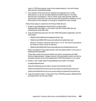 used in ITSO Renovations (copy of the implementation): only the Product
   data domain ProductFileProvider.
   The interface of the web service matches the expected one in ITSO
   Renovations, so we do not need additional transformations in the Data
   Service that is accessing it. This is not the usual case because external
   organizations have their own web services with proprietary interfaces, but for
   the purpose of this example it is enough to illustrate the main concept.

Follow these steps to implement the Product Web Service:
1. Create a new WebSphere Portlet Factory project called
   RedbookCSProductsWS. It will contain only the Product Web Service
   accessing the local XML files.
2. Copy the following resources from the ITSO Renovations application into the
   new project:
   – WebContentredbookcsimagesproducts*.jpg
   – WebContentWEB-INFresourcesredbookcsxsdproduct.xsd
      Remove <Product> elements with Id from 1 to 10. The rest of the products
      are those we want to have as external.
   – WebContentWEB-INFresourcesredbookcsxmldataproducts.xml
   Paths are relative to the project location and the target location is the same in
   RedbookCSProductsWS.
   These files contain the product details and will be accessed by the Web
   Service implementation. Images are part of the serveable content and will be
   accessed directly by the client applications (ITSO Renovations in our case).
3. Create a new model called ProductWebService.model in the folder:
   modelsredbookcsws
   Copy the following source code to access the products.xml file:
   WebContentWEB-INFworksourcecomibmredbookcsdataDataContants.java
   WebContentWEB-INFworksourcecomibmredbookcsdatafileProductData.java
4. Copy the builders shown in Figure B-4 from ITSO Renovations (RedbookCS)
   and paste them into the new model.




          Appendix B. Creating a Web service using WebSphere Portlet Factory    649
 