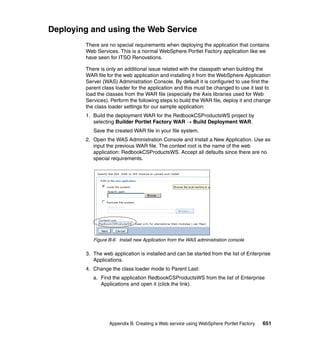 Deploying and using the Web Service
        There are no special requirements when deploying the application that contains
        Web Services. This is a normal WebSphere Portlet Factory application like we
        have seen for ITSO Renovations.

        There is only an additional issue related with the classpath when building the
        WAR file for the web application and installing it from the WebSphere Application
        Server (WAS) Administration Console. By default it is configured to use first the
        parent class loader for the application and this must be changed to use it last to
        load the classes from the WAR file (especially the Axis libraries used for Web
        Services). Perform the following steps to build the WAR file, deploy it and change
        the class loader settings for our sample application:
        1. Build the deployment WAR for the RedbookCSProductsWS project by
           selecting Builder Portlet Factory WAR → Build Deployment WAR.
           Save the created WAR file in your file system.
        2. Open the WAS Administration Console and Install a New Application. Use as
           input the previous WAR file. The context root is the name of the web
           application: RedbookCSProductsWS. Accept all defaults since there are no
           special requirements.




           Figure B-6 Install new Application from the WAS administration console

        3. The web application is installed and can be started from the list of Enterprise
           Applications.
        4. Change the class loader mode to Parent Last:
           a. Find the application RedbookCSProductsWS from the list of Enterprise
              Applications and open it (click the link).




                  Appendix B. Creating a Web service using WebSphere Portlet Factory   651
 