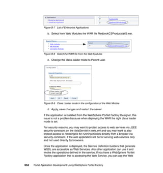 Figure B-7 List of Enterprise Applications

                  b. Select from Web Modules the WAR file RedbookCSProductsWS.war.




               Figure B-8 Select the WAR file from the Web Modules

                  c. Change the class loader mode to Parent Last.




               Figure B-9 Class Loader mode in the configuration of the Web Module

                  d. Apply, save changes and restart the server.

               If the application is installed from the WebSphere Portlet Factory Designer, this
               issue is not a problem because when deploying the WAR the right class loader
               mode is set.

               For security reasons, you may want to protect access to web services via J2EE
               security-constraint on the AxisServlet in web.xml and you may want to also
               protect access to /webengine for running models directly from a browser via
               security-constraint, if the web application will be for serving web services only
               and not used directly by browsers.

               Once the application is deployed, the Service Definition builders that generate
               WSDL are accessible as Web Services. Any other application can use it and
               invoke the operations defined in the service. If you have a WebSphere Portlet
               Factory application that is accessing the Web Service, you can use the Web


652   Portal Application Development Using WebSphere Portlet Factory
 