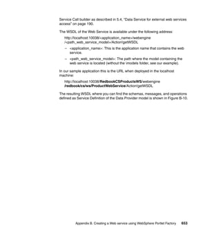 Service Call builder as described in 5.4, “Data Service for external web services
access” on page 190.

The WSDL of the Web Service is available under the following address:
   http://localhost:10038/<application_name>/webengine
   /<path_web_service_model>/Action!getWSDL
   – <application_name>: This is the application name that contains the web
     service.
   – <path_web_service_model>: The path where the model containing the
     web service is located (without the models folder, see our example).

In our sample application this is the URL when deployed in the localhost
machine:
   http://localhost:10038/RedbookCSProductsWS/webengine
   /redbook/cs/ws/ProductWebService/Action!getWSDL

The resulting WSDL where you can find the schemas, messages, and operations
defined as Service Definition of the Data Provider model is shown in Figure B-10.




          Appendix B. Creating a Web service using WebSphere Portlet Factory   653
 