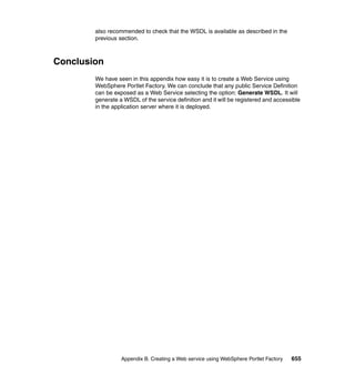 also recommended to check that the WSDL is available as described in the
        previous section.



Conclusion
        We have seen in this appendix how easy it is to create a Web Service using
        WebSphere Portlet Factory. We can conclude that any public Service Definition
        can be exposed as a Web Service selecting the option: Generate WSDL. It will
        generate a WSDL of the service definition and it will be registered and accessible
        in the application server where it is deployed.




                  Appendix B. Creating a Web service using WebSphere Portlet Factory   655
 