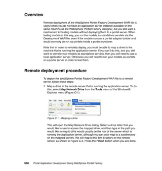 Overview
               Remote deployment of the WebSphere Portlet Factory Development WAR file is
               useful when you do not have an application server instance available on the
               same machine as the WebSphere Portlet Factory Designer, but you still want a
               mechanism for testing models without deploying them to a portal server. When
               testing models in this way, you run the models as standalone servlets via the
               Development WAR file, even if the models contain a portlet adapter builder and
               would normally be run as portlets inside a portlet container.

               Note that in order to remotely deploy, you must be able to map a drive to the
               machine that is running the application server. If you can’t do this, and you still
               want to preview your models as standalone servlets, then you will need to use a
               local application server. Otherwise you will need to run your models as portlets
               on a portal server in order to test them.



Remote deployment procedure
               To deploy the WebSphere Portlet Factory Development WAR file to a remote
               server, follow these steps:
               1. Map a drive to the remote server that is running the application server. To do
                  this, select Map Network Drive from the Tools menu of the Windows®
                  Explorer menu (Figure C-1).




                  Figure C-1 Mapping a drive

                  This will open the Map Network Drive dialog. Select a drive letter that you
                  would like to use to access the mapped drive, and then type in the path you
                  would like to map to (this would usually be the root of the server which is
                  running the application server, although you can also map to a subdirectory
                  on the mapped server). We will map to the ibm directory on the remote
                  server, as shown in Figure C-2. Press the Finish button when you are done.




658   Portal Application Development Using WebSphere Portlet Factory
 