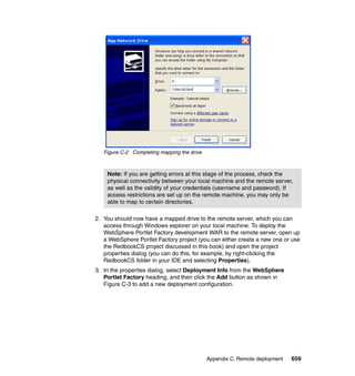 Figure C-2 Completing mapping the drive



    Note: If you are getting errors at this stage of the process, check the
    physical connectivity between your local machine and the remote server,
    as well as the validity of your credentials (username and password). If
    access restrictions are set up on the remote machine, you may only be
    able to map to certain directories.

2. You should now have a mapped drive to the remote server, which you can
   access through Windows explorer on your local machine. To deploy the
   WebSphere Portlet Factory development WAR to the remote server, open up
   a WebSphere Portlet Factory project (you can either create a new one or use
   the RedbookCS project discussed in this book) and open the project
   properties dialog (you can do this, for example, by right-clicking the
   RedbookCS folder in your IDE and selecting Properties).
3. In the properties dialog, select Deployment Info from the WebSphere
   Portlet Factory heading, and then click the Add button as shown in
   Figure C-3 to add a new deployment configuration.




                                             Appendix C. Remote deployment   659
 