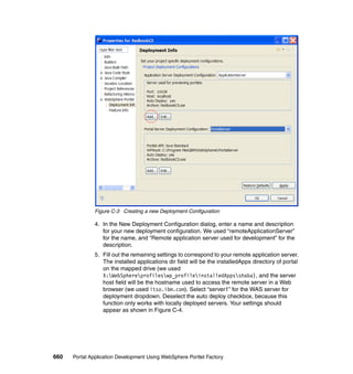 Figure C-3 Creating a new Deployment Configuration

               4. In the New Deployment Configuration dialog, enter a name and description
                  for your new deployment configuration. We used “remoteApplicationServer”
                  for the name, and “Remote application server used for development” for the
                  description.
               5. Fill out the remaining settings to correspond to your remote application server.
                  The installed applications dir field will be the installedApps directory of portal
                  on the mapped drive (we used
                  X:WebSphereprofileswp_profileinstalledAppsshaba), and the server
                  host field will be the hostname used to access the remote server in a Web
                  browser (we used itso.ibm.com). Select “server1” for the WAS server for
                  deployment dropdown. Deselect the auto deploy checkbox, because this
                  function only works with locally deployed servers. Your settings should
                  appear as shown in Figure C-4.




660   Portal Application Development Using WebSphere Portlet Factory
 
