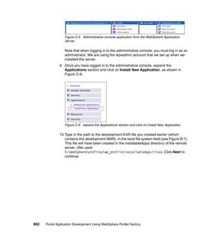 Figure C-5 Administrative console application from the WebSphere Application
                  Server

                  Note that when logging in to the administrative console, you must log in as an
                  administrator. We are using the wpsadmin account that we set up when we
                  installed the server.
               9. Once you have logged in to the administrative console, expand the
                  Applications section and click on Install New Application, as shown in
                  Figure C-6.




                  Figure C-6 expand the Applications section and click on Install New Application

               10.Type in the path to the development EAR file you created earlier (which
                  contains the development WAR), in the local file system field (see Figure B-7).
                  This file will have been created in the installableApps directory of the remote
                  server. (We used:
                  X:WebSphereprofileswp_profileinstallableAppsitso). Click Next to
                  continue.




662   Portal Application Development Using WebSphere Portlet Factory
 