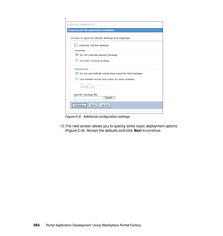 f




                  Figure C-8 Additional configuration settings

               12.The next screen allows you to specify some basic deployment options
                  (Figure C-9). Accept the defaults and click Next to continue.




664   Portal Application Development Using WebSphere Portlet Factory
 