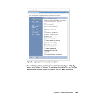 f




   Figure C-9 Specify some basic deployment options

13.The next screen allows you to map modules to servers (Figure C-10). By
   default, modules will be installed on the server from which you are using the
   administrative console. Accept the defaults and click Next to continue.




                                            Appendix C. Remote deployment    665
 