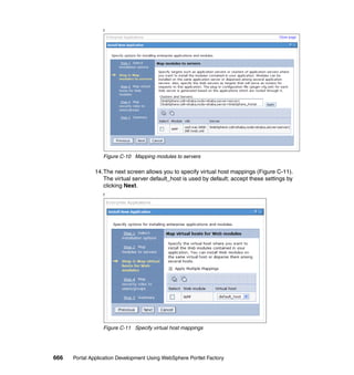 f




                  Figure C-10 Mapping modules to servers

               14.The next screen allows you to specify virtual host mappings (Figure C-11).
                  The virtual server default_host is used by default; accept these settings by
                  clicking Next.
                  f




                  Figure C-11 Specify virtual host mappings




666   Portal Application Development Using WebSphere Portlet Factory
 