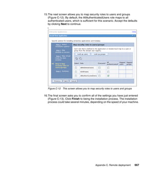 15.The next screen allows you to map security roles to users and groups
   (Figure C-12). By default, the AllAuthenticatedUsers role maps to all
   authenticated users, which is sufficient for this scenario. Accept the defaults
   by clicking Next to continue.
   f




   Figure C-12 This screen allows you to map security roles to users and groups

16.The final screen asks you to confirm all of the settings you have just entered
   (Figure C-13). Click Finish to being the installation process. The installation
   process could take several minutes, depending on the speed of your machine.




                                              Appendix C. Remote deployment       667
 