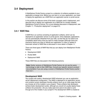 3.4 Deployment
           A WebSphere Portlet Factory project is a collection of artifacts available to your
           application at design time. Before you can test or run your application, you need
           to deploy the application as a WAR file to an application server or portal server.

           In this section we discuss some of the basic concepts used in deployment, and
           describe how to deploy your application as a WAR file to a locally installed
           WebSphere Portal 6.0 server. For a more detailed discussion of deployment, see
           Chapter 11, “Production deployment” on page 613.


3.4.1 WAR files
           A WAR file is an archive consisting of application artifacts, which can be
           deployed to an application server or portal server. Once deployed, applications
           can be automatically refreshed from your IDE, so that they do not need to be
           completely rebuilt every time you want to make changes (although there are
           scenarios where you have to rebuild your application in order to update it).
           Automatic refresh of WAR files is discussed in more detail in Chapter 11.

           There are three types of WAR files that you can deploy from WebSphere Portlet
           Factory:
              Development WAR
              Portlet WAR
              Deployment WAR

           These WAR files are discussed in the following sections.

            Note: Earlier versions of WebSphere Portlet Factory do not use the same
            terminology to refer to their WAR files. Consult your specific version’s product
            documentation if you are using a version of WebSphere Portlet Factory earlier
            than 6.0.1.


           Development WAR
           Your project will create a development WAR whenever you use an application
           server deployment configuration. This WAR is deployed to an application server,
           and contains certain developer-friendly artifacts (such as an index page that lets
           you browse all of the models in your project). These artifacts help developers
           achieve faster development cycles, although you would not usually deploy these
           artifacts into production. (Do you really want end users to be able to cycle
           through all of the models in your project?) The development WAR is created at



                                                             Chapter 3. Creating projects   49
 