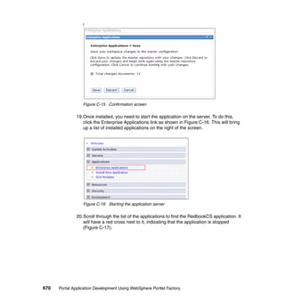 f




                  Figure C-15 Confirmation screen

               19.Once installed, you need to start the application on the server. To do this,
                  click the Enterprise Applications link as shown in Figure C-16. This will bring
                  up a list of installed applications on the right of the screen.




                  Figure C-16 Starting the application server

               20.Scroll through the list of the applications to find the RedbookCS application. It
                  will have a red cross next to it, indicating that the application is stopped
                  (Figure C-17).




670   Portal Application Development Using WebSphere Portlet Factory
 