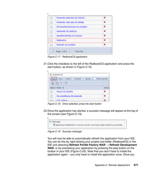 f




   Figure C-17 RedbookCS application

21.Click the checkbox to the left of the RedbookCS application and press the
   start button, as shown in Figure C-18.
   f




   Figure C-18 Once selected, press the start button

22.Once the application has started, a success message will appear at the top of
   the screen (see Figure C-19).
   f




   Figure C-19 Success message

   You will now be able to automatically refresh the application from your IDE.
   You can do this by right-clicking your project root folder (RedbookCS) in the
   IDE and selecting Refresh Portlet Factory WAR → Refresh Development
   WAR, or by previewing your application by pressing the play button on the
   toolbar in your IDE (Figure C-20). Note that you don’t have to install the
   application again – you only have to install the application once. Once you


                                              Appendix C. Remote deployment   671
 