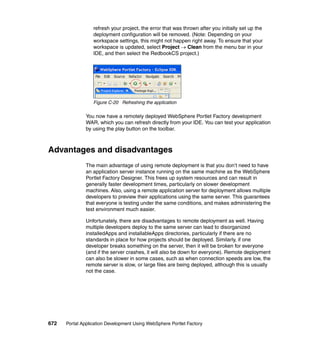 refresh your project, the error that was thrown after you initially set up the
                  deployment configuration will be removed. (Note: Depending on your
                  workspace settings, this might not happen right away. To ensure that your
                  workspace is updated, select Project → Clean from the menu bar in your
                  IDE, and then select the RedbookCS project.)




                  Figure C-20 Refreshing the application

               You now have a remotely deployed WebSphere Portlet Factory development
               WAR, which you can refresh directly from your IDE. You can test your application
               by using the play button on the toolbar.



Advantages and disadvantages
               The main advantage of using remote deployment is that you don’t need to have
               an application server instance running on the same machine as the WebSphere
               Portlet Factory Designer. This frees up system resources and can result in
               generally faster development times, particularly on slower development
               machines. Also, using a remote application server for deployment allows multiple
               developers to preview their applications using the same server. This guarantees
               that everyone is testing under the same conditions, and makes administering the
               test environment much easier.

               Unfortunately, there are disadvantages to remote deployment as well. Having
               multiple developers deploy to the same server can lead to disorganized
               installedApps and installableApps directories, particularly if there are no
               standards in place for how projects should be deployed. Similarly, if one
               developer breaks something on the server, then it will be broken for everyone
               (and if the server crashes, it will also be down for everyone). Remote deployment
               can also be slower in some cases, such as when connection speeds are low, the
               remote server is slow, or large files are being deployed, although this is usually
               not the case.




672   Portal Application Development Using WebSphere Portlet Factory
 