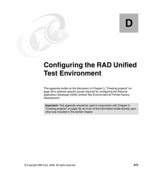 D


  Appendix D.    Configuring the RAD Unified
                 Test Environment
                 This appendix builds on the discussion in Chapter 3, “Creating projects” on
                 page 39 to address specific issues required for configuring the Rational
                 Application Developer (RAD) Unified Test Environment for Portlet Factory
                 Development.

                   Important: This appendix should be used in conjunction with Chapter 3,
                   “Creating projects” on page 39, as much of the information builds directly upon
                   what was included in this earlier chapter.




© Copyright IBM Corp. 2008. All rights reserved.                                               673
 
