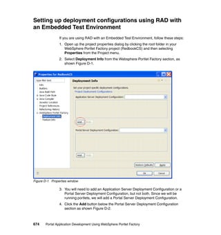 Setting up deployment configurations using RAD with
an Embedded Test Environment
                If you are using RAD with an Embedded Test Environment, follow these steps:
                1. Open up the project properties dialog by clicking the root folder in your
                   WebSphere Portlet Factory project (RedbookCS) and then selecting
                   Properties from the Project menu.
                2. Select Deployment Info from the Websphere Portlet Factory section, as
                   shown Figure D-1.




Figure D-1 Properties window

                3. You will need to add an Application Server Deployment Configuration or a
                   Portal Server Deployment Configuration, but not both. Since we will be
                   running portlets, we will add a Portal Server Deployment Configuration.
                4. Click the Add button below the Portal Server Deployment Configuration
                   section as shown Figure D-2.



674    Portal Application Development Using WebSphere Portlet Factory
 