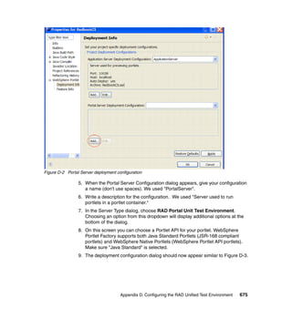 Figure D-2 Portal Server deployment configuration

                 5. When the Portal Server Configuration dialog appears, give your configuration
                    a name (don't use spaces). We used "PortalServer".
                 6. Write a description for the configuration. We used "Server used to run
                    portlets in a portlet container."
                 7. In the Server Type dialog, choose RAD Portal Unit Test Environment.
                    Choosing an option from this dropdown will display additional options at the
                    bottom of the dialog.
                 8. On this screen you can choose a Portlet API for your portlet. WebSphere
                    Portlet Factory supports both Java Standard Portlets (JSR-168 compliant
                    portlets) and WebSphere Native Portlets (WebSphere Portlet API portlets).
                    Make sure "Java Standard" is selected.
                 9. The deployment configuration dialog should now appear similar to Figure D-3.




                                      Appendix D. Configuring the RAD Unified Test Environment   675
 
