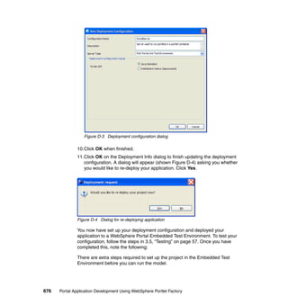 Figure D-3 Deployment configuration dialog

               10.Click OK when finished.
               11.Click OK on the Deployment Info dialog to finish updating the deployment
                  configuration. A dialog will appear (shown Figure D-4) asking you whether
                  you would like to re-deploy your application. Click Yes.




               Figure D-4 Dialog for re-deploying application

               You now have set up your deployment configuration and deployed your
               application to a WebSphere Portal Embedded Test Environment. To test your
               configuration, follow the steps in 3.5, “Testing” on page 57. Once you have
               completed this, note the following:

               There are extra steps required to set up the project in the Embedded Test
               Environment before you can run the model.




676   Portal Application Development Using WebSphere Portlet Factory
 