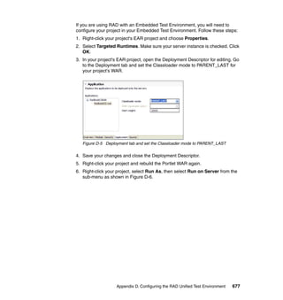 If you are using RAD with an Embedded Test Environment, you will need to
configure your project in your Embedded Test Environment. Follow these steps:
1. Right-click your project's EAR project and choose Properties.
2. Select Targeted Runtimes. Make sure your server instance is checked. Click
   OK.
3. In your project's EAR project, open the Deployment Descriptor for editing. Go
   to the Deployment tab and set the Classloader mode to PARENT_LAST for
   your project's WAR.




   Figure D-5 Deployment tab and set the Classloader mode to PARENT_LAST

4. Save your changes and close the Deployment Descriptor.
5. Right-click your project and rebuild the Portlet WAR again.
6. Right-click your project, select Run As, then select Run on Server from the
   sub-menu as shown in Figure D-6.




                    Appendix D. Configuring the RAD Unified Test Environment   677
 