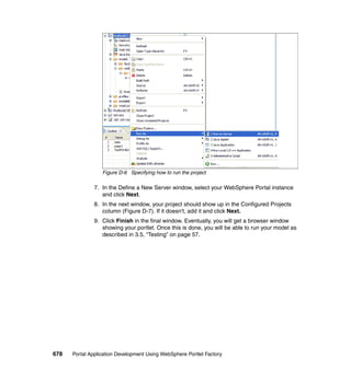 Figure D-6 Specifying how to run the project

               7. In the Define a New Server window, select your WebSphere Portal instance
                  and click Next.
               8. In the next window, your project should show up in the Configured Projects
                  column (Figure D-7). If it doesn't, add it and click Next.
               9. Click Finish in the final window. Eventually, you will get a browser window
                  showing your portlet. Once this is done, you will be able to run your model as
                  described in 3.5, “Testing” on page 57.




678   Portal Application Development Using WebSphere Portlet Factory
 