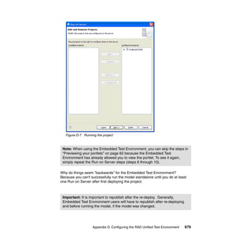 Figure D-7 Running the project



 Note: When using the Embedded Test Environment, you can skip the steps in
 “Previewing your portlets” on page 62 because the Embedded Test
 Environment has already allowed you to view the portlet. To see it again,
 simply repeat the Run on Server steps (steps 6 through 10).

Why do things seem "backwards" for the Embedded Test Environment?
Because you can't successfully run the model standalone until you do at least
one Run on Server after first deploying the project.



 Important: It is important to republish after the re-deploy. Generally,
 Embedded Test Environment users will have to republish after re-deploying
 and before running the model, if the model was changed.




                    Appendix D. Configuring the RAD Unified Test Environment   679
 