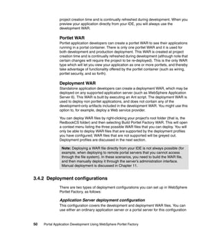 project creation time and is continually refreshed during development. When you
               preview your application directly from your IDE, you will always use the
               development WAR.

               Portlet WAR
               Portlet application developers can create a portlet WAR to see their applications
               running in a portal container. There is only one portlet WAR and it is used for
               both development and production deployment. This WAR is created at project
               creation time and is continually refreshed during development (although note that
               certain changes will require the project to be re-deployed). This is the only WAR
               type which will let you view your application as one or more portlets, and thereby
               take advantage of functionality offered by the portlet container (such as wiring,
               portlet security, and so forth).

               Deployment WAR
               Standalone application developers can create a deployment WAR, which may be
               deployed on any supported application server (such as WebSphere Application
               Server 6). This WAR is built by executing an Ant script. The deployment WAR is
               used to deploy non portlet applications, and does not contain any of the
               development-only artifacts included in the development WAR. You might use this
               option to, for example, deploy a Web service provider.

               You can deploy WAR files by right-clicking your project's root folder (that is, the
               RedbookCS folder) and then selecting Build Portlet Factory WAR. This will open
               a context menu listing the three possible WAR files that you can deploy. You will
               only be able to deploy WAR files that are supported by the deployment profiles
               you have configured; WAR files that are not supported will be greyed out.
               Deployment profiles are discussed in the next section.

                Note: Deploying a WAR file directly from your IDE is not always possible (for
                example, when deploying to remote portal servers that you cannot access
                through the file system). In these scenarios, you need to build the WAR file,
                and then manually deploy it through the server’s administration interface.
                Manual deployment is discussed in Chapter 11.


3.4.2 Deployment configurations
               There are two types of deployment configurations you can set up in WebSphere
               Portlet Factory, as follows:

               Application Server deployment configuration
               This configuration covers the development and deployment WAR files. You can
               use either an ordinary application server or a portal server for this configuration


50   Portal Application Development Using WebSphere Portlet Factory
 
