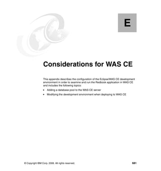 E


  Appendix E.    Considerations for WAS CE
                 This appendix describes the configuration of the Eclipse/WAS CE development
                 environment in order to examine and run the Redbook application in WAS CE
                 and includes the following topics:
                     Adding a database pool to the WAS CE server
                     Modifying the development environment when deploying to WAS CE




© Copyright IBM Corp. 2008. All rights reserved.                                         681
 