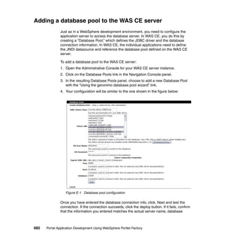 Adding a database pool to the WAS CE server
               Just as in a WebSphere development environment, you need to configure the
               application server to access the database server. In WAS CE, you do this by
               creating a “Database Pool,” which defines the JDBC driver and the database
               connection information. In WAS CE, the individual applications need to define
               the JNDI datasource and reference the database pool defined on the WAS CE
               server.

               To add a database pool to the WAS CE server:
               1. Open the Administrative Console for your WAS CE server instance.
               2. Click on the Database Pools link in the Navigation Console panel.
               3. In the resulting Database Pools panel, choose to add a new Database Pool
                  with the “Using the geronimo database pool wizard” link.
               4. Your configuration will be similar to the one shown in the figure below:




                  Figure E-1 Database pool configuration

               Once you have entered the database connection info, click, Next and test the
               connection. If the connection succeeds, click the deploy button. If it fails, confirm
               that the information you entered matches the actual server name, database



682   Portal Application Development Using WebSphere Portlet Factory
 