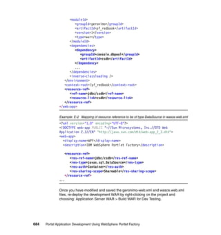 <moduleId>
                        <groupId>geronimo</groupId>
                        <artifactId>pf_redbook</artifactId>
                        <version>1</version>
                        <type>war</type>
                     </moduleId>
                     <dependencies>
                        <dependency>
                           <groupId>console.dbpool</groupId>
                           <artifactId>csdb</artifactId>
                        </dependency>
                        ...
                     </dependencies>
                     <inverse-classloading />
                  </environment>
                  <context-root>/pf_redbook</context-root>
                  <resource-ref>
                     <ref-name>jdbc/csdb</ref-name>
                     <resource-link>csdb</resource-link>
                  </resource-ref>
               </web-app>

               Example: E-2 Mapping of resource reference to be of type DataSource in wasce.web.xml
               <?xml version="1.0" encoding="UTF-8"?>
               <!DOCTYPE web-app PUBLIC "-//Sun Microsystems, Inc.//DTD Web
               Application 2.3//EN" "http://java.sun.com/dtd/web-app_2_3.dtd">
               <web-app>
                 <display-name>WPF</display-name>
                 <description>IBM WebSphere Portlet Factory</description>

                  <resource-ref>
                     <res-ref-name>jdbc/csdb</res-ref-name>
                     <res-type>javax.sql.DataSource</res-type>
                     <res-auth>Container</res-auth>
                     <res-sharing-scope>Shareable</res-sharing-scope>
                  </resource-ref>
               ...

               Once you have modified and saved the geronimo-web.xml and wasce.web.xml
               files, re-deploy the development WAR by right-clicking on the project and
               choosing: Application Server WAR > Build WAR for Dev Testing.




684   Portal Application Development Using WebSphere Portlet Factory
 