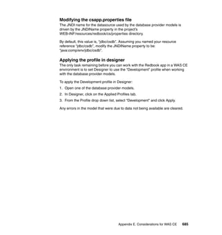 Modifying the csapp.properties file
The JNDI name for the datasource used by the database provider models is
driven by the JNDIName property in the project’s
WEB-INF/resources/redbook/cs/properties directory.

By default, this value is, “jdbc/csdb”. Assuming you named your resource
reference “jdbc/csdb”, modify the JNDIName property to be:
“java:comp/env/jdbc/csdb”.

Applying the profile in designer
The only task remaining before you can work with the Redbook app in a WAS CE
environment is to set Designer to use the “Development” profile when working
with the database provider models.

To apply the Development profile in Designer:
1. Open one of the database provider models.
2. In Designer, click on the Applied Profiles tab.
3. From the Profile drop down list, select “Development” and click Apply.

Any errors in the model that were due to data not being available are cleared.




                                      Appendix E. Considerations for WAS CE   685
 