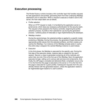 Execution processing
               The Portlet Factory runtime includes a thin controller layer that handles requests
               for web applications and portlets, generating them from their underlying WebApp
               abstraction prior to execution. When a request to execute a model is sent to the
               server, the main steps taken are as follows.
                  Profile selection
                  When an HTTP request is made, it is handled by the application server or
                  portal server, which does any necessary authentication for the security realm.
                  The request is then passed to the Factory controller, beginning the profile
                  selection process. A profile is then selected for use during the generation
                  process. r arbitrary piece of meta-data or logic implemented by the developer.
                  WebApp creation
                  During the second phase, the selected profiles is applied to a specific model,
                  producing a WebApp. During this process, the generation Engine fetches the
                  appropriate profile values from the selected profile(s), and then creates and
                  caches the WebApp. If an instance of this WebApp already exists in cache,
                  this entire step is skipped; the cached WebApp instance is used instead.
                  Execution
                  In the third phase, the WebApp is executed for the specific user. During the
                  first step of the execution phase, instance data is created for the user’s
                  session. Second, a class is generated containing all of the methods and
                  action lists, but only if this is the first use of this WebApp. Next, the application
                  executes its logic, calling out to various web services and components. And,
                  finally, the JSP page is compiled and delivered (Note: compilation occurs only
                  if it is the first time this page is executed on the server or if it is the first time
                  the page is executed for a given profile). Subsequent requests from the user
                  directly interact with the generated session, unless the application needs to
                  be regenerated again based on a user's actions.




688   Portal Application Development Using WebSphere Portlet Factory
 