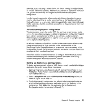 (although, if you are using a portal server, you will be running your applications
as servlets rather than portlets). Whenever you preview an application from your
IDE, you will automatically be using the application server deployment
configuration.

In order to use the automatic refresh option with this configuration, the server
must be either local (that is, on the same machine as the WebSphere Portlet
Factory Designer) or on a remote machine mapped to the local machine through
the file system (so that it is possible to access files on the portal server from your
local machine).

Portal Server deployment configuration
This configuration covers the portlet WAR file, and must be set to use a portal
server. You cannot configure your portal server deployment configuration to point
to an ordinary application server (that is, one without a portlet container).
Whenever you run an application on a portal server, you will be using the portal
server deployment configuration.

As with the previous configuration, in order to use the automatic refresh option,
the server must be either local (meaning on the same machine as the
WebSphere Portlet Factory Designer) or on a remote machine mapped to the
local machine through the file system (so that it is possible to access files on the
portal server from your local machine).

In the next section, we demonstrate how to configure the RedbookCS project
created earlier to deploy and automatically refresh a WAR file on a locally
installed WebSphere Application Server 6.0 server.

Setting up deployment configurations
To deploy and automatically refresh a WAR file on a locally installed WebSphere
Application Server 6.0 server, follow these steps:
1. Open up the project properties dialog by left-clicking the root folder in your
   WebSphere Portlet Factory project (RedbookCS) and selecting Properties
   from the Project menu.
2. Select Deployment Info from the WebSphere Portlet Factory section, as
   shown in Figure 3-7 on page 52.
3. The first deployment configuration you will add is for the application server,
   which will be used to preview your application before it is deployed to the
   portal server. Click Add under the Application Server Deployment
   Configuration section (shown also in Figure 3-7).




                                                    Chapter 3. Creating projects    51
 