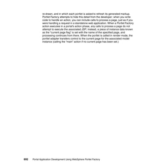 re-drawn, and in which each portlet is asked to refresh its generated markup.
               Portlet Factory attempts to hide this detail from the developer: when you write
               code to handle an action, you can include calls to process a page, just as if you
               were handling a request in a standalone web application. When a Portlet Factory
               action executes in a portal’s action phase, any calls to process a page do not
               attempt to execute the associated JSP; instead, a piece of instance data known
               as the “current page flag” is set with the name of the specified page, and
               processing continues from there. When the portlet is called in render mode, the
               portlet adapter transfers control to the current page for the associated model
               instance (calling the “main” action if no current page has been set.)




692   Portal Application Development Using WebSphere Portlet Factory
 