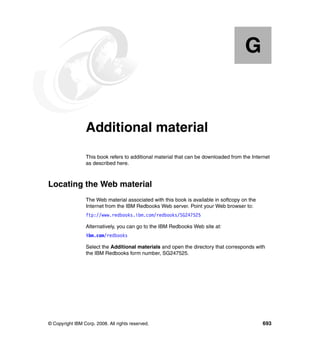G


  Appendix G.    Additional material
                 This book refers to additional material that can be downloaded from the Internet
                 as described here.



Locating the Web material
                 The Web material associated with this book is available in softcopy on the
                 Internet from the IBM Redbooks Web server. Point your Web browser to:
                 ftp://www.redbooks.ibm.com/redbooks/SG247525

                 Alternatively, you can go to the IBM Redbooks Web site at:
                 ibm.com/redbooks

                 Select the Additional materials and open the directory that corresponds with
                 the IBM Redbooks form number, SG247525.




© Copyright IBM Corp. 2008. All rights reserved.                                              693
 