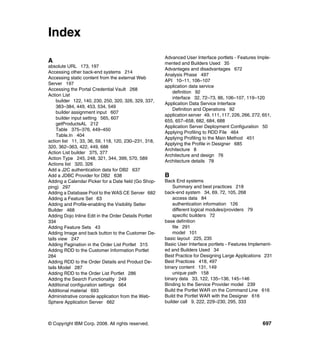 Index
                                                       Advanced User Interface portlets - Features Imple-
A                                                      mented and Builders Used 35
absolute URL 173, 197
                                                       Advantages and disadvantages 672
Accessing other back-end systems 214
                                                       Analysis Phase 497
Accessing static content from the external Web
                                                       API 10–11, 106–107
Server 197
                                                       application data service
Accessing the Portal Credential Vault 268
                                                          definition 92
Action List
                                                          interface 32, 72–73, 86, 106–107, 119–120
     builder 122, 140, 230, 250, 320, 326, 329, 337,
                                                       Application Data Service Interface
     383–384, 449, 453, 534, 549
                                                          Definition and Operations 92
     builder assignment input 607
                                                       application server 49, 111, 117, 226, 266, 272, 651,
     builder input setting 565, 607
                                                       655, 657–658, 682, 684, 688
     getProductsAL 212
                                                       Application Server Deployment Configuration 50
     Table 375–376, 449–450
                                                       Applying Profiling to RDD File 464
     Table.In 404
                                                       Applying Profiling to the Main Method 451
action list 11, 33, 36, 59, 118, 120, 230–231, 318,
                                                       Applying the Profile in Designer 685
320, 362–363, 422, 449, 688
                                                       Architecture 8
Action List builder 375, 377
                                                       Architecture and design 76
Action Type 245, 248, 321, 344, 399, 570, 589
                                                       Architecture details 78
Actions list 320, 326
Add a J2C authentication data for DB2 637
Add a JDBC Provider for DB2 638                        B
Adding a Calendar Picker for a Date field (Go Shop-    Back End systems
ping) 297                                                  Summary and best practices 218
Adding a Database Pool to the WAS CE Server 682        back-end system 34, 69, 72, 105, 268
Adding a Feature Set 63                                    access data 84
Adding and Profile-enabling the Visibility Setter          authentication information 126
Builder 468                                                different logical modules/providers 79
Adding Dojo Inline Edit in the Order Details Portlet       specific builders 72
334                                                    base definition
Adding Feature Sets 43                                     file 291
Adding Image and back button to the Customer De-           model 101
tails view 247                                         basic layout 225, 235
Adding Pagination in the Order List Portlet 315        Basic User Interface portlets - Features Implement-
Adding RDD to the Customer Information Portlet         ed and Builders Used 34
284                                                    Best Practice for Designing Large Applications 231
Adding RDD to the Order Details and Product De-        Best Practices 418, 497
tails Model 287                                        binary content 131, 149
Adding RDD to the Order List Portlet 286                   unique path 158
Adding the Search Functionality 249                    binary data 33, 122, 135–136, 145–146
Additional configuration settings 664                  Binding to the Service Provider model 239
Additional material 693                                Build the Portlet WAR on the Command Line 616
Administrative console application from the Web-       Build the Portlet WAR with the Designer 616
Sphere Application Server 662                          builder call 9, 222, 229–230, 295, 333



© Copyright IBM Corp. 2008. All rights reserved.                                                      697
 