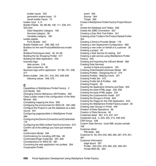 builder inputs 333                                   event 364
    generation engine loops 12                           Source 364
    saved builder inputs 12                              Target 364
builder input 4, 9                                    Create a WebSphere Portlet Factory Project Wizard
Builder Palette 60, 88–89, 109, 111, 239, 241,        41
523–524                                               Create the Database and Tables 636
    Data Integration category 109                     Create the JDBC Connection 637
    Services category 95                              Creating a Dojo Rich Text Editor 341
    Variables category 185                            Creating a Dojo Tooltip in the Product Details Portlet
builder palette                                       324
    Form Builder 243                                  Creating a Domino Provider Model 176
Builder Palette icon 299, 308, 315                    Creating a new Deployment Configuration 660
Builders for the new ProductWebService.model          Creating a new order on behalf of a customer 26
650                                                   Creating a project 40
Builders/Techniques Used 32, 34–36                    Creating a Stub Service for testing 207
Building the Go Shopping Portlet 517                  Creating a web service using WebSphere Portlet
Building the Web Application 234                      Factory 645
business logic                                        Creating and Importing the UIEvent Model 368
    data access 218                                   Creating Data Services
    data consumers 92                                    access to back-end systems 105
Business logic within application 67–68, 191, 208,    Creating OrderDetailsCustomiser Model 487
271                                                   Creating Portlets - Designing the UI 275
Button builder 248, 251, 316, 343, 548–549            Creating Portlets - Making it work 221
    following values 548, 570                         Creating Profile Set 472
                                                      Creating Profile Set & Profiles 439
                                                      Creating Projects 39
C                                                     Creating the Application Schema and Data 635
Capabilities of WebSphere Portlet Factory 2
                                                      Creating the base HTML page 256, 258
Cart Model 550
                                                      Creating the base HTML pages 234
Changing Column Behaviour (All Portlets) 294
                                                      Creating the CustomerInfo model 237
Class Loader mode in the configuration of the Web
                                                      Creating the Groups in Portal 633
Module 652
                                                      Creating the Pages for the CSA Application 643
Completing mapping the drive 659
                                                      Creating the WebSphere Portlet Factory project 39
Configuing the environment for WAS CE 681–682
                                                      Creating User Groups in Portal 439
Configure the Project to use the database as a data
                                                      Creation of Data Operations 96
source 641
                                                      Creation of Data Services 95
Configuring pages/portlets in WebSphere Portal
                                                      Credential detail 367, 413, 437, 447
266
                                                      Credential vault 2, 223, 225, 413, 448–449
Configuring the Domino Connection and Credentials
                                                      CSR Group 438
175
                                                      Custom Data Service - local XML access sample
Configuring the RAD Unified Test Environment 673
                                                      106
Confirm all of the settings you have just entered
                                                      Customer detail
668
                                                         PIN fields 462
Confirmation Model 594
                                                      Customer Id 93, 244–245, 283, 285, 367, 375, 451,
Confirmationg for including JAR files 66
                                                      467
ConfirmationPage model.Set 597, 600
                                                      Customer Information
Considerations for WAS CE 681
                                                         page layout 267
Converting the web application into portlets 264
                                                         Portlet 223–224, 279, 284, 322, 460–461
Cooperative Portlet
                                                         Portlet RDD file 293



698     Portal Application Development Using WebSphere Portlet Factory
 