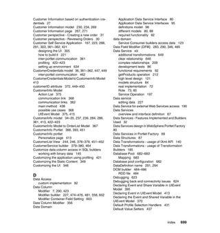 Customer Information based on authentication cre-       Application Data Service Interface 80
dentials 27                                             Application Data Service Interfaces 95
Customer Information model 230, 234, 269                definitions model 98
Customer Information page 267, 271                      different models 80, 88
Customer perspective - Creating a new order 31          required functionality 92
Customer perspective - Reviewing Orders 30          data domain
Customer Self Service Application 167, 223, 288,        Service Consumer builders access data 123
291, 303, 361–362, 421                              Data Field Modifier (DFM) 283, 290, 346, 485
   designing the UI 305                             Data Service xiii
   how to build it 221                                  additional transformations 649
   inter-portlet communication 361                      clear relationship 646
   profiling 422–423                                    complex relationships 209
   setting up environment 634                           development tests 86
CustomerCredentials model 36, 361–362, 447, 449         functional requirements 92
   inter-portlet communication 462                      getProducts operation 212
CustomerCredentials Model to CustomerInfo Model         high level design 121
413                                                     models structure 84
customerID attribute 372, 449–450                       real implementation 72
CustomerInfo Model                                      Role 73, 85
   Action List 375                                      Service Operation 197
   communication link 368                           Data service
   communication links 362                              editing data 227
   main method 438                                  Data Service for external Web Services access 190
   possible use cases 368                           Data Services
   UIEvent Model 375, 415                               overview and interface definition 67
CustomerInfo model 34–35, 237, 239, 284, 286,       Data Services - Features Implemented and Builders
361, 413, 422–423                                   Used 32
CustomerInfo Model to OrderList Model 367           Data Services design in WebSphere Portlet Factory
CustomerInfo Portlet 366, 393, 451                  80
CustomerInfo portlet                                Data Services in Portlet Factory 69
   Personalize page 413                             Data Structures 87
CustomerList View 244, 246, 378–379, 451–452        Data Transformations - usage of IXml API 140
CustomerService builder 379–380, 464                Data Transformations - usage of Transformation
Customize data column access in SQL builders        Builders 185
   working with binary data 145                     Database Pool 682–683
Customizing the application using profiling 421         Mapping 683
Customizing the Static Content 349                  Database pool configuration 682
Customizing the UI 346                              DataDefinition name 291, 294
                                                    DCM builder 484–486
                                                        RDD file 484
D                                                   Debugging 623
Data Access
                                                    Debugging back end connectivity issues 624
   custom implementation 82
                                                    Declaring Event and Share Variable in UIEvent
Data Column
                                                    Model 395
   Modifier 7, 290, 423
                                                    Declaring Event in UIEvent Model 413
   Modifier builder 227, 474–476, 481, 558, 602
                                                    Declaring the Event and Shared Variable in the
   Modifier Container Field Setting 603
                                                    UIEvent Model 370
Data Column Modifier 356
                                                    Default Profile Selection Handlers 431
Data Domain
                                                    Default Value Setters 437



                                                                                        Index   699
 