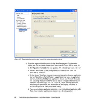 Figure 3-7 Select Deployment Info and prepare to add an application server

                 4. Enter the appropriate information in the New Deployment Configuration
                    dialog box. Our entries and selections are shown in Figure 3-8 on page 53.
                    a. Configuration name (do not use spaces). We entered ApplicationServer.
                    b. Write a description for the configuration, such as Server used for
                       previewing portlets.
                    c. In the Server Type field, choose the appropriate option for your application
                       server. WebSphere Portlet Factory supports several types of application
                       servers, including WebSphere Application Server and Tomcat. Because
                       we are using WebSphere Portal Server 6.0 as our application server, we
                       selected WebSphere Application Server 6.x from the drop-down list.
                       Choosing an option from this drop-down list will display a number of
                       additional options at the bottom of the dialog.
                    d. Type your installed applications directory into the Installed Applications Dir
                       field. Your installed applications directory is a directory called



52    Portal Application Development Using WebSphere Portlet Factory
 