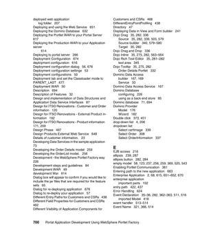deployed web application                                  Customers and CSRs 468
    log folder 207                                        DifferentEntryPointProfiling 438
Deploying and using the Web Service 651                   Directory 47
Deploying the Domino Database 632                         Displaying Data in View and Form builder 241
Deploying the Portlet WAR to your Portal Server           Dojo Drag 35, 282, 336
617                                                           Source 35, 282, 339, 503, 579
Deploying the Production WAR to your Application              Source builder 340, 579–580
server                                                        Target 35, 282
      614                                                 Dojo Drag and Drop 336
Deploying to portal server 266                            Dojo Inline 35, 275, 282, 563–564
Deployment Configuration 674                              Dojo Rich Text Editor 35, 281–282
deployment configuration 616                                  text area 345
Deployment configuration dialog 56, 676                   Dojo Tooltip 35, 275, 282
Deployment configuration settings 53                          Order Details Portlet 332
Deployment configurations 50                              Domino Data Access
Deployment tab and set the Classloader mode to                builder 167, 169
PARENT_LAST 677                                               Service 33
Deployment WAR 50                                         Domino Data Access Service 167
Description 694                                           Domino Database
Description of Features 32                                    configuring 226
Design and implementation of Data Structures and              using as a back end store 85
Application Data Service Interfaces 87                    Domino database 71, 694
Design for ITSO Renovations - Customer and Order          Domino Provider
information 120                                               Model 176
Design for ITSO Renovations - External Product in-            Wizard 182
formation 192                                             Double click 373, 451
Design for ITSO Renovations - Product information         drop-down list 4, 206
171, 209                                                  dropdown list
Design Phase 497                                              Select cartImage 339
Design Products External Web Service 648                      Select Order 308
Details of customer information. 23                           Select OrderInformation 337
Developing Data Services in the sample application
73
Developing the Order Details model 259
                                                          E
                                                          EJB access 216
Developing the OrderList model. 256
                                                          ellipsis 239, 287
Development - the WebSphere Portlet Factory way
                                                          ellipsis button 282, 284
226
                                                          empty model 58, 123, 237, 256, 259, 369, 520, 543
Development steps and guidelines 84
                                                          Enabling Portlet Communication 361
Development WAR 49
                                                          Entering path to the new application 663
development War 614
                                                          Enterprise Application 2, 68, 615, 651–652, 670
Dialog box will appear to confirm if you would like to
                                                          enterprise application
include the jar files that are required for the feature
                                                               important parts 102
sets 65
                                                          entry path 422, 437
Dialog for re-deploying application 676
                                                          Error Handling 624
Dialog to re-deploy your application 57
                                                          Event Declaration 35–36, 282, 362–363, 511, 516
Different Entry Paths for Customers and CSRs 438
                                                               imported Model 418
Different Field Properties for Customers and CSRs
                                                          event handler 513–514
462
                                                          Event Name 321, 366, 514
Different Visibility of Application Components for



700      Portal Application Development Using WebSphere Portlet Factory
 