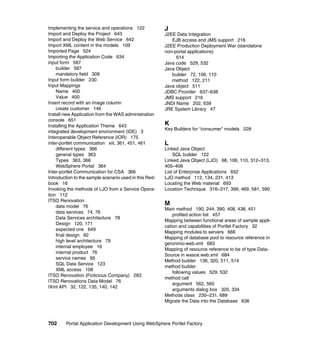 Implementing the service and operations 122             J
Import and Deploy the Project 643                       J2EE Data Integration
Import and Deploy the Web Service 642                      EJB access and JMS support 216
Import XML content in the models 109                    J2EE Production Deployment War (standalone
Imported Page 524                                       non-portal applications)
Importing the Application Code 634                           614
input form 587                                          Java code 529, 532
    builder 587                                         Java Object
    mandatory field 309                                    builder 72, 106, 110
Input form builder 230                                     method 122, 211
Input Mappings                                          Java object 511
    Name 400                                            JDBC Provider 637–638
    Value 400                                           JMS support 216
Insert record with an image column                      JNDI Name 202, 639
    create customer 146                                 JRE System Library 47
Install new Application from the WAS administration
console 651
Installing the Application Theme 643                    K
                                                        Key Builders for “consumer” models 228
integrated development environment (IDE) 3
Interoperable Object Reference (IOR) 175
inter-portlet communication xiii, 361, 451, 461         L
    different types 366                                 Linked Java Object
    general types 363                                       SQL builder 122
    Types 363, 366                                      Linked Java Object (LJO) 68, 106, 110, 312–313,
    WebSphere Portal 364                                405–406
Inter-portlet Communication for CSA 366                 List of Enterprise Applications 652
Introduction to the sample scenario used in this Red-   LJO method 112, 134, 231, 413
book 16                                                 Locating the Web material 693
Invoking the methods of LJO from a Service Opera-       Location Technique 316–317, 399, 469, 581, 590
tion 112
ITSO Renovation
    data model 76
                                                        M
                                                        Main method 190, 244, 390, 408, 438, 451
    data services 74, 76
                                                            profiled action list 457
    Data Services architecture 78
                                                        Mapping between functional areas of sample appli-
    Design 120, 171
                                                        cation and capabilities of Portlet Factory 32
    expected one 649
                                                        Mapping modules to servers 666
    final design 82
                                                        Mapping of database pool to resource reference in
    high level architecture 79
                                                        geronimo-web.xml 683
    internal employee 16
                                                        Mapping of resource reference to be of type Data-
    internal product 76
                                                        Source in wasce.web.xml 684
    service names 95
                                                        Method builder 136, 320, 511, 514
    SQL Data Service 123
                                                        method builder
    XML access 108
                                                            following values 529, 532
ITSO Renovation (Ficticious Company) 283
                                                        method call
ITSO Renovations Data Model 76
                                                            argument 562, 565
IXml API 32, 122, 135, 140, 142
                                                            arguments dialog box 320, 334
                                                        Methods class 230–231, 689
                                                        Migrate the Data into the Database 636



702     Portal Application Development Using WebSphere Portlet Factory
 