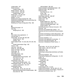 model builder 527                                       UIEvent Model 383, 403
Model Container                                      OrderList Model to OrderDetails Model 395
    multiple models 233                              OrderList Portlet 366, 390, 451
Model container 228, 231                             OrderList portlet
model container 506, 508                                First Order ID Link 412
    multiple models 514                                 ID link 390
Model name 110, 522, 544                                order ID links 401
model.Set 577–578                                    OrderPage model.Set 586–587
Models 5, 9, 46                                      Other UI Builders 356
Modifying the csapp.properties File 685              Outline pane 459
Modifying the Development Environment When De-       Outline view
ploying to WAS CE 683                                   Builder Palette icon 299, 308
Modifying the Project Configuration Files 683           orderList data page builder 316
                                                        orderList imported page builder 350
                                                        project creation 59
N                                                    Overriding the input in Service Consumer 245
Naming the project 42
                                                     Overview 422
New Tag
                                                     Overview and available SQL builders 118
  designing the UI 326
                                                     Overview and how to use Domino Access builders
                                                     167
O                                                    Overview of accessing a custom data service 106
One model, many applications 8                       Overview of an application exposing Web Services
one-shot deal 5                                      647
Order Detail 93, 225, 282, 303, 395                  Overview of Builders 4, 9
   designing the UI 284                              Overview of the application functionality 17
   profiling 438                                     Overview of the technical goals 68
Order Details Portlet 34, 223, 226, 276, 304, 492,   Overview of WebSphere Portlet Factory 2
495
   Portlet Customization Page 495
Order Id 367                                         P
                                                     Page builder 59, 312, 315, 447, 506, 513
order item 503, 520
                                                     Page Location 232, 247, 322, 556
Order List 223, 255, 280
                                                     Paging data 312
Order List Portlet 286, 295
                                                     Performance 629
Order page 35
                                                     Performing a LookupTable Call (Order List Portlet)
order page 517
                                                     295
Order Page Model 584
                                                     Performing Validation 307
OrderDetails Model
                                                     Portal Server Deployment Configuration 51, 675
   getOrderDetails Event Handler 407
                                                     portlet xiii
   main Action List 407
                                                     Portlet Adapter
   new action list 404
                                                         builder call 266
OrderDetails model 258
                                                     Portlet adapter
   Data Column Modifier builder 474
                                                         builder 60
OrderDetails Portlet 37, 367, 410, 423
                                                     portlet adapter
   runtime customization 472, 474
                                                         transfer 692
OrderDetails.mode l
                                                     Portlet Adapter (PA) 34, 264
   Double click 492
                                                     Portlet Communication 36, 361–362, 451, 461
OrderList Model 34–35, 256, 363, 367
                                                     Portlet Communication and Profiling - Features Im-
   getCustomerOrders Event Handler Builder 388
                                                     plemented and Builders Used 36
   new action list 383



                                                                                          Index    703
 