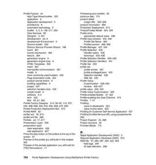 Portlet Factory xiii                                     Previewing your portlets 62
    Ajax Type-Ahead builder 322                          previous step 110
    application 9                                        product detail
    Application development 5                                image URL 325–326
    architecture 8                                       product information 694
    automation technology 9                              Production Deployment 613
    builder 3, 5, 9, 136, 217, 363                       ProductTooltip Model 324, 329
    Data Services 69                                     Profile entry
    Designer 3, 427                                          appropriate default value 498
    Development xiii, 8                                  Profile Input window 454, 456
    development Environment 3                                Profile Set Name 466
    Domino builder 632                                       Profiles section 466, 469
    Domino Service Provider Wizard 168                   Profile Manager 427, 434
    event 361                                            Profile Selection 429
    events mechanism 365                                     Handler option 436
    feature 364                                              technique 429, 438
    generation engine 9                                  Profile Selection Handler 429–430
    generation engine loop 9                             Profile Selection Handlers 431
    HTML Templates 354                                   Profile Set 203
    insert 307                                           profile set
    inter-portlet communication 361                          profile entries 497
    model 9                                                  profile privilegedUsers 433
    more commonly used builders 356                          Selection Handler 438
    Page Automation code 354                                 XML file 435
    product tutorial and/or 8                            Profile Value
    profiling capabilities 8                                 Customization 428–429
    project 427                                              window 456–457
    selection handlers ship 433                          profile value 203, 425
    simple model 6                                       Profile Value Customization 429
    software 3–4                                         Profile-enabled Builder 37, 422
    term 425                                             Profile-enabling the Data Columns 474
    War 50, 61, 265                                      Profiles 7, 47
Portlet Factory Designer 3–4, 39–40, 115, 237,           Profiling
244, 498–499, 520, 543, 652, 658, 672, 683                   value to developers 423
Portlet Production Deployment War 615                        value to end users 423
Portlet WAR 50                                           Profiling for Customer Self Service Application 437
portlet war 50, 615                                      Profiling the Web Service URL using a properties file
portlet.xml file 266                                     200
Portlets xiii, 17, 617                                   Project Explorer 45, 468
Presentation Layer 426                                   Project structure 46
presentation layer                                       Provider Model 175
    clear separation 426
    web application 647
Press the play button on the toolbar at the top of the
                                                         R
                                                         Rapid Application Development (RAD) 2
screen 61
                                                         Rational Application Developer (RAD) 673
Preview of the portlet you will build in this chapter
                                                         RDD file 37, 283, 287, 294, 422, 463
502
                                                            field tags 294
Preview of the sample application you will build for
                                                            ID data definition 288
ITSO Renovations 17



704      Portal Application Development Using WebSphere Portlet Factory
 