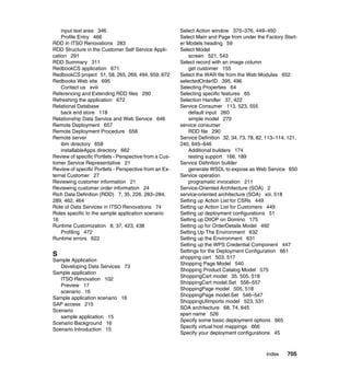 input text area 346                                 Select Action window 375–376, 449–450
    Profile Entry 466                                   Select Main and Page from under the Factory Start-
RDD in ITSO Renovations 283                             er Models heading 59
RDD Structure in the Customer Self Service Appli-       Select Model
cation 291                                                  screen 521, 543
RDD Summary 311                                         Select record with an image column
RedbookCS application 671                                   get customer 155
RedbookCS project 51, 58, 265, 269, 494, 659, 672       Select the WAR file from the Web Modules 652
Redbooks Web site 695                                   selectedOrderID 395, 496
    Contact us xviii                                    Selecting Properties 64
Referencing and Extending RDD files 290                 Selecting specific features 65
Refreshing the application 672                          Selection Handler 37, 422
Relational Database                                     Service Consumer 113, 523, 555
    back end store 118                                      default input 260
Relationship Data Service and Web Service 646               simple model 270
Remote Deployment 657                                   service consumer
Remote Deployment Procedure 658                             RDD file 290
Remote server                                           Service Definition 32, 34, 73, 78, 82, 113–114, 121,
    ibm directory 658                                   240, 645–646
    installableApps directory 662                           Additional builders 174
Review of specific Portlets - Perspective from a Cus-       testing support 166, 189
tomer Service Representative 21                         Service Definition builder
Review of specific Portlets - Perspective from an Ex-       generate WSDL to expose as Web Service 650
ternal Customer 27                                      Service operation
Reviewing customer information 21                           programatic invocation 211
Reviewing customer order information 24                 Service-Oriented Architecture (SOA) 2
Rich Data Definition (RDD) 7, 35, 226, 283–284,         service-oriented architecture (SOA) xiii, 518
289, 462, 464                                           Setting up Action List for CSRs 449
Role of Data Services in ITSO Renovations 74            Setting up Action List for Customers 449
Roles specific to the sample application scenario       Setting up deployment configurations 51
16                                                      Setting up DIIOP on Domino 175
Runtime Customization 8, 37, 423, 438                   Setting up for OrderDetails Model 492
    Profiling 472                                       Setting Up The Environment 632
Runtime errors 622                                      Setting up the Environment 631
                                                        Setting up the WPS Credential Component 447
                                                        Settings for the Deployment Configuration 661
S                                                       shopping cart 503, 517
Sample Application
                                                        Shopping Page Model 540
   Developing Data Services 73
                                                        Shopping Product Catalog Model 575
Sample application
                                                        ShoppingCart model 35, 505, 518
   ITSO Renovation 102
                                                        ShoppingCart model.Set 556–557
   Preview 17
                                                        ShoppingPage model 505, 518
   scenario 16
                                                        ShoppingPage model.Set 546–547
Sample application scenario 16
                                                        ShoppingUIImports model 523, 531
SAP access 215
                                                        SOA architecture 68, 74, 645
Scenario
                                                        span name 526
   sample application 15
                                                        Specify some basic deployment options 665
Scenario Background 16
                                                        Specify virtual host mappings 666
Scenario Introduction 15
                                                        Specify your deployment configurations 45



                                                                                              Index    705
 