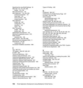 Specifying the Java Build Settings 44                Types of Profiling 428
SQL Call 32, 119, 122, 296
    builder 119, 158
SQL Data Services 118
                                                     U
                                                     UI Element 282, 527
SQL Statement 119–120, 230
                                                     UI Elements of a Portlet Factory Page 347
    positional parameter 147
                                                     UI model 234, 525, 550
    result data 155
                                                     UIEvent Model
    short summary 136
                                                         saveCredentials event 414
    simple execution 136
                                                         Shared Variable 370
SQL statement
                                                     UIEvent model 36, 362–363, 449
    builder call 230
                                                     Unified Testing Environment (UTE) 40
    configuration 119
                                                     Use Cases applicable to an external customer 20
    execution 123
                                                     Use Cases applicable to the Customer Service Rep-
    result 155
                                                     resentative 19
SQL Transaction
                                                     User Interface
    builder 136, 161
                                                         advanced development 35
    builder step 165
                                                     user interface (UI) 6, 16, 34, 46, 63, 69, 158, 161,
sqlOrderItem.find Element 143
                                                     221, 225, 275, 287, 364, 366, 423, 425–426
Starting the application server 670
                                                     UseService name 641–642
Static content
                                                     Using Other Dojo Features 341
    absolute URL 199
                                                     Using Rich Data Definition (RDD) File 283
static content 525, 550, 598
                                                     Using the Ajax Type-Ahead builder 322
Structured query language (SQL) 4
                                                     Using the Dojo builders 324
Stub Service 34, 207
                                                     Using the Domino Builders 168
    model name 207
                                                     Using the Web material 694
Successful installation procedure 669
                                                     Using WPS Credential builder in the ITSO - Custom-
                                                     er Self Service Application 269
T
Tag 506, 515
TD colspan 236–237, 526, 551
                                                     V
                                                     Value Setter 436
td width 526
                                                     Value setter 203
Terms and Definitions 425
                                                         Java class 203
Testing a back end Service 214
                                                     Value to the developer in building this portlet 506
Testing and debugging the service 165
                                                     Value-less Attribute 594
Testing for Different Entry Points 459
                                                     Variable builder 325, 513, 527
Testing for Different Field Properties 467
                                                     variable builder
Testing for Portlet Runtime Customization 494
                                                         following values 527–528
Testing Phase 497
                                                     Verifying test connection 57
Testing Support 165
                                                     View Page
Testing the created Portlet 62
                                                         Options section 243
Testing the Inter-portlet Communication Link 393
TestPortlet should contain two builders (an Action
List and a Page builder) 60                          W
the xiii, 693                                        WAR file 49, 265, 613, 618
Transformation builder 185                              different types 39, 66
Troubleshooting 620                                  web application 511
Types of Inter-portlet Communication 363                local XML files 648
Types of Inter-portlet Events 365                       main purpose 647



706     Portal Application Development Using WebSphere Portlet Factory
 