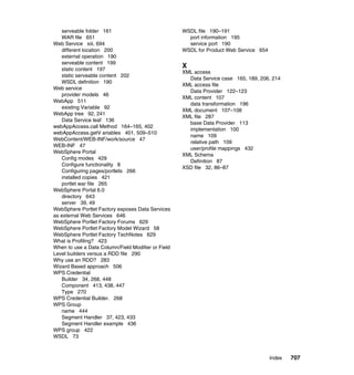 serveable folder 161                             WSDL file 190–191
   WAR file 651                                       port information 195
Web Service xiii, 694                                 service port 190
   different location 200                           WSDL for Product Web Service 654
   external operation 190
   serveable content 199
   static content 197
                                                    X
                                                    XML access
   static serveable content 202
                                                      Data Service case 165, 189, 206, 214
   WSDL definition 190
                                                    XML access file
Web service
                                                      Data Provider 122–123
   provider models 46
                                                    XML content 107
WebApp 511
                                                      data transformation 196
   existing Variable 92
                                                    XML document 107–108
WebApp tree 92, 241
                                                    XML file 287
   Data Service leaf 136
                                                      base Data Provider 113
webAppAccess.call Method 164–165, 402
                                                      implementation 100
webAppAccess.getV ariables 401, 509–510
                                                      name 109
WebContent/WEB-INF/work/source 47
                                                      relative path 109
WEB-INF 47
                                                      user/profile mappings 432
WebSphere Portal
                                                    XML Schema
   Config modes 429
                                                      Definition 87
   Configure functionality 8
                                                    XSD file 32, 86–87
   Configuring pages/portlets 266
   installed copies 421
   portlet war file 265
WebSphere Portal 6.0
   directory 643
   server 39, 49
WebSphere Portlet Factory exposes Data Services
as external Web Services 646
WebSphere Portlet Factory Forums 629
WebSphere Portlet Factory Model Wizard 58
WebSphere Portlet Factory TechNotes 629
What is Profiling? 423
When to use a Data Column/Field Modifier or Field
Level builders versus a RDD file 290
Why use an RDD? 283
Wizard Based approach 506
WPS Credential
   Builder 34, 268, 448
   Component 413, 438, 447
   Type 270
WPS Credential Builder. 268
WPS Group
   name 444
   Segment Handler 37, 423, 433
   Segment Handler example 436
WPS group 422
WSDL 73



                                                                                       Index   707
 