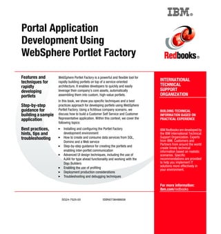 Back cover                                          ®



Portal Application
Development Using
WebSphere Portlet Factory                                                                                      ®




Features and        WebSphere Portlet Factory is a powerful and flexible tool for
techniques for      rapidly building portlets on top of a service-oriented          INTERNATIONAL
rapidly             architecture. It enables developers to quickly and easily       TECHNICAL
developing          leverage their company's core assets, automatically             SUPPORT
portlets            assembling them into custom, high-value portlets.               ORGANIZATION
                    In this book, we show you specific techniques and a best
Step-by-step        practices approach for developing portlets using WebSphere
guidance for        Portlet Factory. Using a fictitious company scenario, we        BUILDING TECHNICAL
building a sample   discuss how to build a Customer Self Service and Customer       INFORMATION BASED ON
application         Representative application. Within this context, we cover the   PRACTICAL EXPERIENCE
                    following topics:
Best practices,        Installing and configuring the Portlet Factory               IBM Redbooks are developed by
hints, tips and        development environment                                      the IBM International Technical
troubleshooting        How to create and consume data services from SQL,            Support Organization. Experts
                       Domino and a Web service                                     from IBM, Customers and
                       Step-by-step guidance for creating the portlets and          Partners from around the world
                                                                                    create timely technical
                       enabling inter-portlet communication                         information based on realistic
                       Advanced UI design techniques, including the use of          scenarios. Specific
                       AJAX for type ahead functionality and working with the       recommendations are provided
                       Dojo Builders                                                to help you implement IT
                       Enabling the use of profiling                                solutions more effectively in
                                                                                    your environment.
                       Deployment production considerations
                       Troubleshooting and debugging techniques

                                                                                    For more information:
                                                                                    ibm.com/redbooks

                      SG24-7525-00                   ISBN0738488658
 
