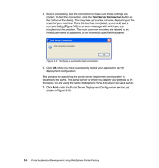 5. Before proceeding, test the connection to make sure these settings are
                  correct. To test the connection, click the Test Server Connection button at
                  the bottom of the dialog. This may take up to a few minutes, depending on the
                  speed of your machine. Once the test has completed, you should see a
                  success dialog (Figure 3-9) or an error message with which you can
                  troubleshoot the problem. The most common mistakes are related to an
                  invalid username or password, or an incorrectly specified hostname.




                  Figure 3-9 Verifying a successful test connection

               6. Click OK when you have successfully tested your application server
                  deployment configuration.

               The process for specifying the portal server deployment configuration is
               essentially the same. The portal server is where you deploy your portlets to. In
               this book, we are using the same WebSphere Portal 6.0 server we used earlier.
               7. Click Add under the Portal Server Deployment Configuration section, as
                  shown in Figure 3-10.




54   Portal Application Development Using WebSphere Portlet Factory
 