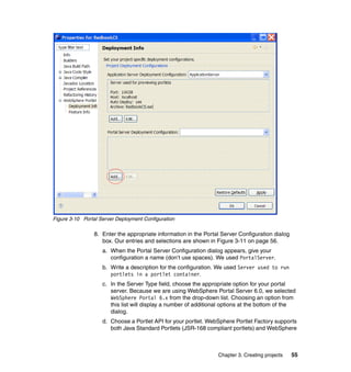 Figure 3-10 Portal Server Deployment Configuration

                8. Enter the appropriate information in the Portal Server Configuration dialog
                   box. Our entries and selections are shown in Figure 3-11 on page 56.
                    a. When the Portal Server Configuration dialog appears, give your
                       configuration a name (don’t use spaces). We used PortalServer.
                    b. Write a description for the configuration. We used Server used to run
                       portlets in a portlet container.
                    c. In the Server Type field, choose the appropriate option for your portal
                       server. Because we are using WebSphere Portal Server 6.0, we selected
                       WebSphere Portal 6.x from the drop-down list. Choosing an option from
                       this list will display a number of additional options at the bottom of the
                       dialog.
                    d. Choose a Portlet API for your portlet. WebSphere Portlet Factory supports
                       both Java Standard Portlets (JSR-168 compliant portlets) and WebSphere



                                                                  Chapter 3. Creating projects   55
 