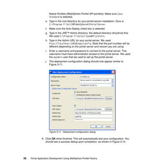 Native Portlets (WebSphere Portlet API portlets). Make sure Java
                      Standard is selected.
                  e. Type in the root directory for your portal server installation. Ours is
                     C:Program FilesIBMWebSphere6PortalServer.
                  f. Make sure the Auto Deploy check box is selected.
                  g. Type in the JRE™ Home directory; the default directory should be fine.
                     We used C:Program FileseclipseWDFjrebin.
                  h. Type in the Admin URL for your portal server. We used
                     http://localhost:10038/wps/config. Note that the port number will be
                     different depending on the portal server and version you are using.
                  i. Enter a username and password to connect to the portal server. This
                     username must have administrator access to the portal server. We used
                     the wpadmin user that we used to set up the portal server.
                  j. The deployment configuration dialog should now appear similar to
                     Figure 3-11.




                      Figure 3-11 Deployment configuration dialog

               9. Click OK when finished. This will automatically test your configuration. You
                  should see a success dialog upon completion, as shown in Figure 3-12.




56   Portal Application Development Using WebSphere Portlet Factory
 